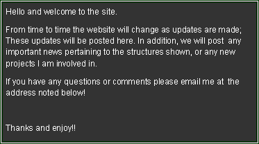 Text Box: Hello and welcome to the site. From time to time the website will change as updates are made; These updates will be posted here. In addition, we will post  any important news pertaining to the structures shown, or any new projects I am involved in.If you have any questions or comments please email me at  the address noted below!Thanks and enjoy!!